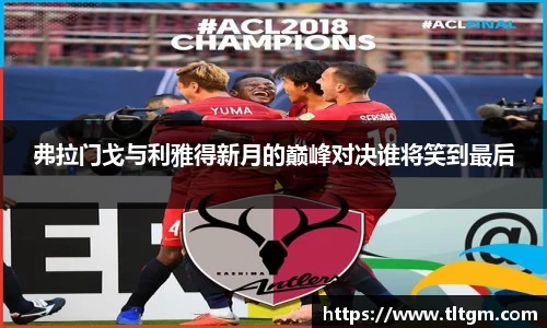 bwin必赢弗拉门戈与利雅得新月的巅峰对决谁将笑到最后